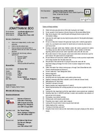 JONATTHAN M. BOO
E-mail Address: jonatthanboo@yahoo.com
Mobile Number: +971 56 116 8123
Home Address: Al Rigga, Deira, Dubai, UAE
Summary of Qualifications:
 Able to work independently or with a team
enterprise.
 Ability to handle multiple tasks.
 Have numerical and analytical skills to
interpret statistics and can make commercial
decisions.
 Proficient with the following software
applications:
 Business Objects
 Navision (ERP)
 CXAir
 Microsoft
Office(Excel/Word/PowerPoint)
Personal Data:
Date of Birth: 23 October 1984
Gender: Male
Nationality: Filipino
Civil Status: Single
Religion: Roman Catholic
Birth Place: Batangas, Philippines
Languages Known:
English & Tagalog (Native Filipino)
With Valid UAE Driving License
Educational Attainment:
Tertiary Level: Bachelor of Science in
Information Technology
AMA Computer University
Batangas City, Philippines
June 2001 to August 2004
Secondary Level: Sta. Teresa College
Bauan, Batangas, Philippines
June 1997 to March 2001
Primary Level: Ilat National High School
San Pascual, Batangas,
Philippines
June 1991 to March 1997
Work Experience: Angels Kids Store (RIVOLI GROUP)
23rd Floor, H-Hotel Business Tower, Sheikh Zayed Road
Dubai, United Arab Emirates
Designation: Kid’s Buyer
June 1, 2014 to Present
Duties and Responsibilities:
 Determine buying requirements and formulate buying plan and budget.
 Do the buying for Kids Selection in Brands Showroom (Paris/London/Milan/Dubai)
 Align the buying plan to the overall Department/Category Business plan and the
merchandise strategy
 Help meet the profit targets by ensuring timely procurement of the department/category
Merchandise
 Pursue cost reduction measures through proper buying and/ or selecting appropriate
vendor mix, scanning the environment for benchmarks and constantly improving the
purchase process
 Develop an adequate vendor base. Maintain contact with vendors; update list of vendors
for bidding purposes; attend product demonstrations, obtain samples and literature
regarding potential products and vendor capabilities and confer with end users
 Place orders based on the buying plan and ensure merchandise is delivered as per the
plan based on the agreed service level agreement
 Ensure effective communication, collation and follow-up on various product requirements
and findings obtained from the sales/store data
 Keep abreast of the latest trends in buying and discuss the same with the
department/category Manager from time to time to assess realignment of existing
processes
 Gather information from Industry trade groups or through Trade Shows/Market visits.
(Paris/London/Milan-Brands Showroom)
 Proven Leadership / Team Management Skills
 Effective Negotiator
 Managing 8 Stores in UAE.
 Analyzing consumer buying patterns and predicting future trends;
 Regularly reviewing performance indicators, such as sales and discount levels;
 Managing plans for stock levels;
 Reacting to changes in demand.
 Meeting suppliers and negotiating terms of contract;
 Maintaining relationships with existing suppliers and sourcing new suppliers for future
products;
 Liaising with other departments within the organization to ensure projects are completed;
 Attending trade fairs, in EUROPE and Dubai, to select and assemble a new collection of
products and do the buying.
 Participating in promotional activities;
 Writing reports and forecasting sales levels;
 Presenting new ranges to senior retail managers
 Liaising with shop personnel to ensure supply meets demand;
 Getting feedback from customers;
 Training and mentoring junior staff
 Doing the Store Visit to make sure the merchandise are properly display and the window
display.
 