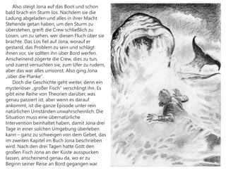 Also steigt Jona auf das Boot und schon
bald brach ein Sturm los. Nachdem sie die
Ladung abgeladen und alles in ihrer Macht
Stehende getan haben, um den Sturm zu
überstehen, greift die Crew schließlich zu
Losen, um zu sehen, wer diesen Fluch über sie
brachte. Das Los fiel auf Jona, worauf er
gestand, das Problem zu sein und schlägt
ihnen vor, sie sollten ihn über Bord werfen.
Anscheinend zögerte die Crew, dies zu tun,
und zuerst versuchten sie, zum Ufer zu rudern,
aber das war alles umsonst. Also ging Jona
„über die Planke“.
Doch die Geschichte geht weiter, denn ein
mysteriöser „großer Fisch“ verschlingt ihn. Es
gibt eine Reihe von Theorien darüber, was
genau passiert ist, aber wenn es darauf
ankommt, ist die ganze Episode unter rein
natürlichen Umständen unwahrscheinlich. Die
Situation muss eine übernatürliche
Intervention beinhaltet haben, damit Jona drei
Tage in einer solchen Umgebung überleben
kann – ganz zu schweigen von dem Gebet, das
im zweiten Kapitel im Buch Jona beschrieben
wird. Nach den drei Tagen hatte Gott den
großen Fisch Jona an der Küste ausspucken
lassen, anscheinend genau da, wo er zu
Beginn seiner Reise an Bord gegangen war.
 