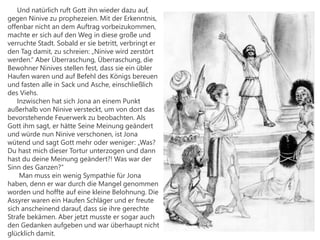 Und natürlich ruft Gott ihn wieder dazu auf,
gegen Ninive zu prophezeien. Mit der Erkenntnis,
offenbar nicht an dem Auftrag vorbeizukommen,
machte er sich auf den Weg in diese große und
verruchte Stadt. Sobald er sie betritt, verbringt er
den Tag damit, zu schreien: „Ninive wird zerstört
werden.“ Aber Überraschung, Überraschung, die
Bewohner Ninives stellen fest, dass sie ein übler
Haufen waren und auf Befehl des Königs bereuen
und fasten alle in Sack und Asche, einschließlich
des Viehs.
Inzwischen hat sich Jona an einem Punkt
außerhalb von Ninive versteckt, um von dort das
bevorstehende Feuerwerk zu beobachten. Als
Gott ihm sagt, er hätte Seine Meinung geändert
und würde nun Ninive verschonen, ist Jona
wütend und sagt Gott mehr oder weniger: „Was?
Du hast mich dieser Tortur unterzogen und dann
hast du deine Meinung geändert?! Was war der
Sinn des Ganzen?“
Man muss ein wenig Sympathie für Jona
haben, denn er war durch die Mangel genommen
worden und hoffte auf eine kleine Belohnung. Die
Assyrer waren ein Haufen Schläger und er freute
sich anscheinend darauf, dass sie ihre gerechte
Strafe bekämen. Aber jetzt musste er sogar auch
den Gedanken aufgeben und war überhaupt nicht
glücklich damit.
 