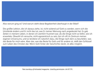 Also worum ging es? Und warum steht diese Begebenheit überhaupt in der Bibel?
Die größte Lektion, die ich daraus ziehe, ist, nicht wütend auf Gott zu werden, wenn sich die
Umstände ändern und Er nicht das tut, was Er meiner Meinung nach angedeutet hat. Es gab
Zeiten in meinem Leben, in denen ich ziemlich frustriert war, als die Dinge nicht so liefen, wie ich
erwartete. Obwohl ich versuche, nicht egozentrisch zu sein, bin ich oft im Zentrum meines
eigenen Universums, und so tendiere ich natürlich dazu, die Dinge nach dem zu beurteilen, was
das Beste für mich wäre. Aber das, was das Beste für Gott und für andere ist, stellt den Schlüssel
zum Leben des Christen dar. Wenn Gott hinter der Geschichte steckt, ist alles möglich.
Text courtesy of Activated magazine. Used by permission. Art © TFI.
 