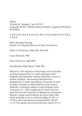 JONA
Volume 41, Number 3, pp 129-137
Copyright B 2011 Wolters Kluwer Health | Lippincott Williams
& Wilkins
T H E J O U R N A L O F N U R S I N G A D M I N I S T R A
T I O N
Rural Hospital Nursing
Results of a National Survey of Nurse Executives
Robin P. Newhouse, PhD, RN, NEA-BC
Laura Morlock, PhD
Peter Pronovost, MD, PhD
Sara Breckenridge Sproat, PhD, RN
Objective: The objective of the study was to describe
nursing characteristics in small and larger rural
hospitals and determine whether differences exist in
market, hospital, and nursing characteristics.
Background: A better description of nursing in rural
settings is needed to understand the work context.
Methods: A national sample of rural hospital nurse
executives (n = 280) completed the Nurse Environ-
ment Survey and Essentials of Magnetism instrument.
Results: Larger rural hospitals are more likely than
small hospitals to have a clinical ladder (32.4% vs
19.4%), more baccalaureate-prepared RNs (20.8%
vs 17.1%), greater perceived economic (mean, 9.5 vs
 