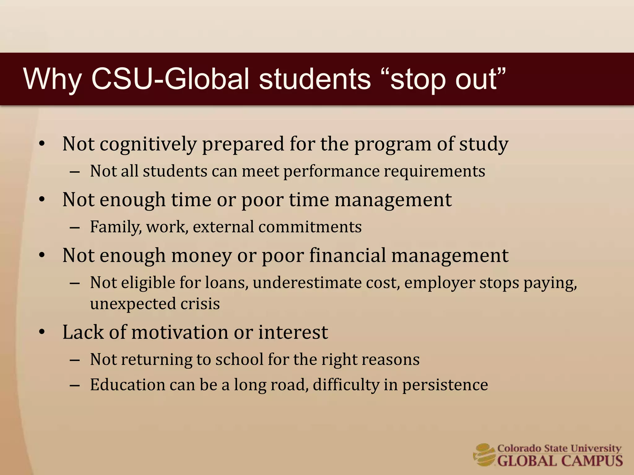Why CSU-Global students “stop out” 
• Not cognitively prepared for the program of study 
– Not all students can meet performance requirements 
• Not enough time or poor time management 
– Family, work, external commitments 
• Not enough money or poor financial management 
– Not eligible for loans, underestimate cost, employer stops paying, 
unexpected crisis 
• Lack of motivation or interest 
– Not returning to school for the right reasons 
– Education can be a long road, difficulty in persistence 
 