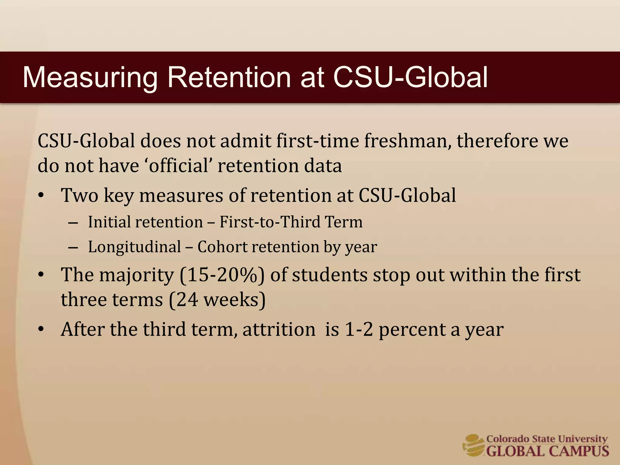 Measuring Retention at CSU-Global 
CSU-Global does not admit first-time freshman, therefore we 
do not have ‘official’ retention data 
• Two key measures of retention at CSU-Global 
– Initial retention – First-to-Third Term 
– Longitudinal – Cohort retention by year 
• The majority (15-20%) of students stop out within the first 
three terms (24 weeks) 
• After the third term, attrition is 1-2 percent a year 
 