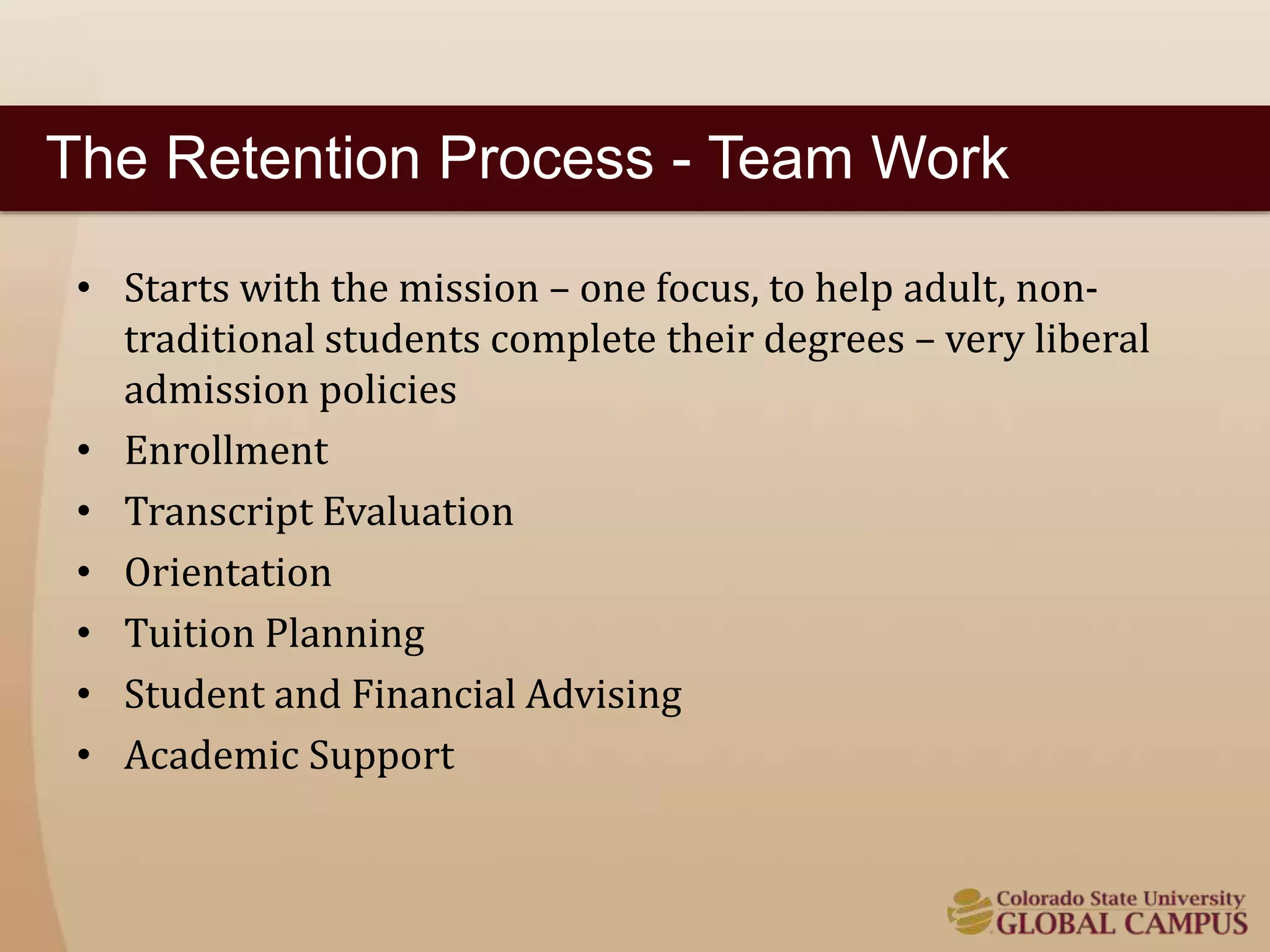 The Retention Process - Team Work 
• Starts with the mission – one focus, to help adult, non-traditional 
students complete their degrees – very liberal 
admission policies 
• Enrollment 
• Transcript Evaluation 
• Orientation 
• Tuition Planning 
• Student and Financial Advising 
• Academic Support 
 