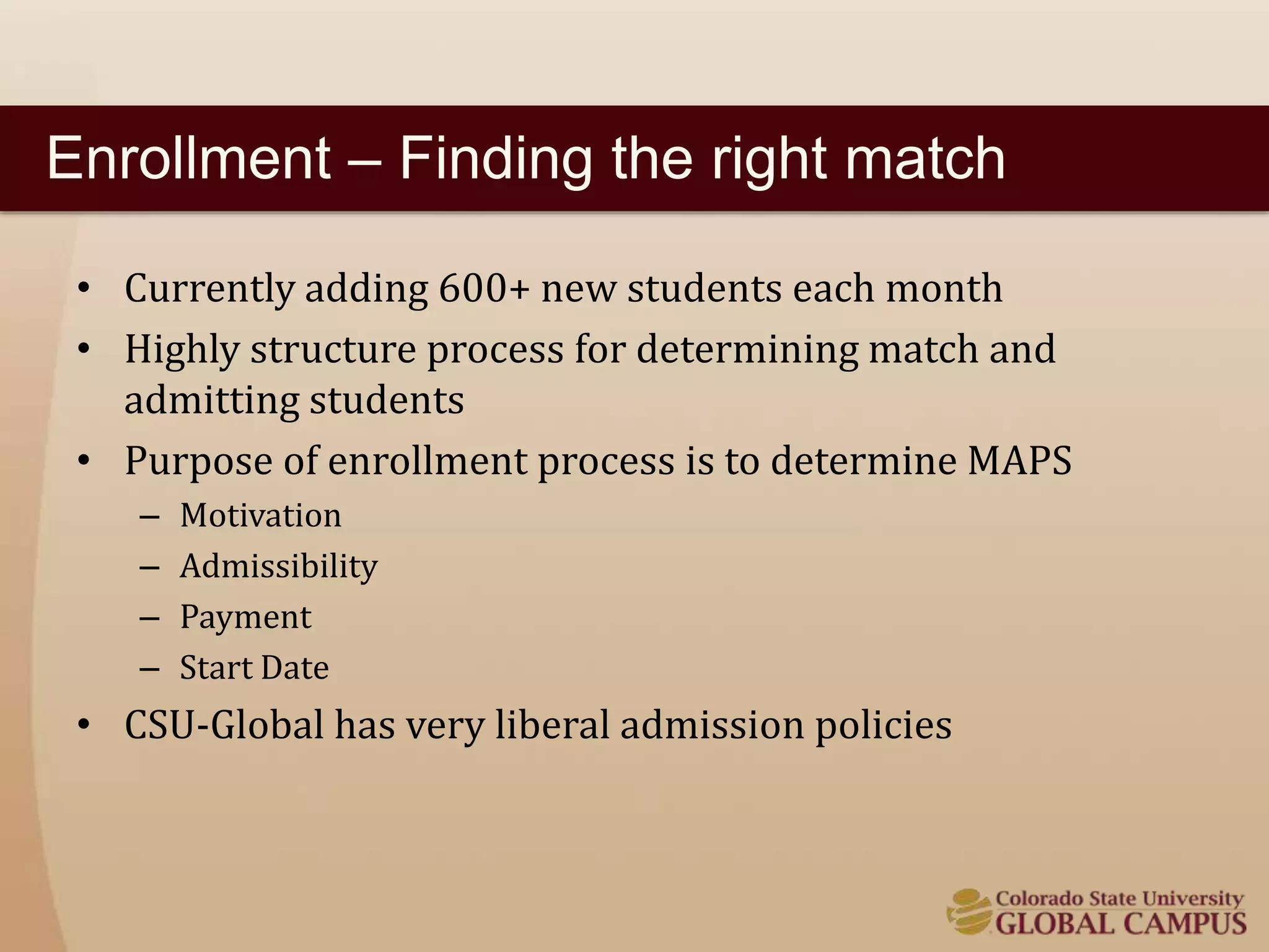Enrollment – Finding the right match 
• Currently adding 600+ new students each month 
• Highly structure process for determining match and 
admitting students 
• Purpose of enrollment process is to determine MAPS 
– Motivation 
– Admissibility 
– Payment 
– Start Date 
• CSU-Global has very liberal admission policies 
 