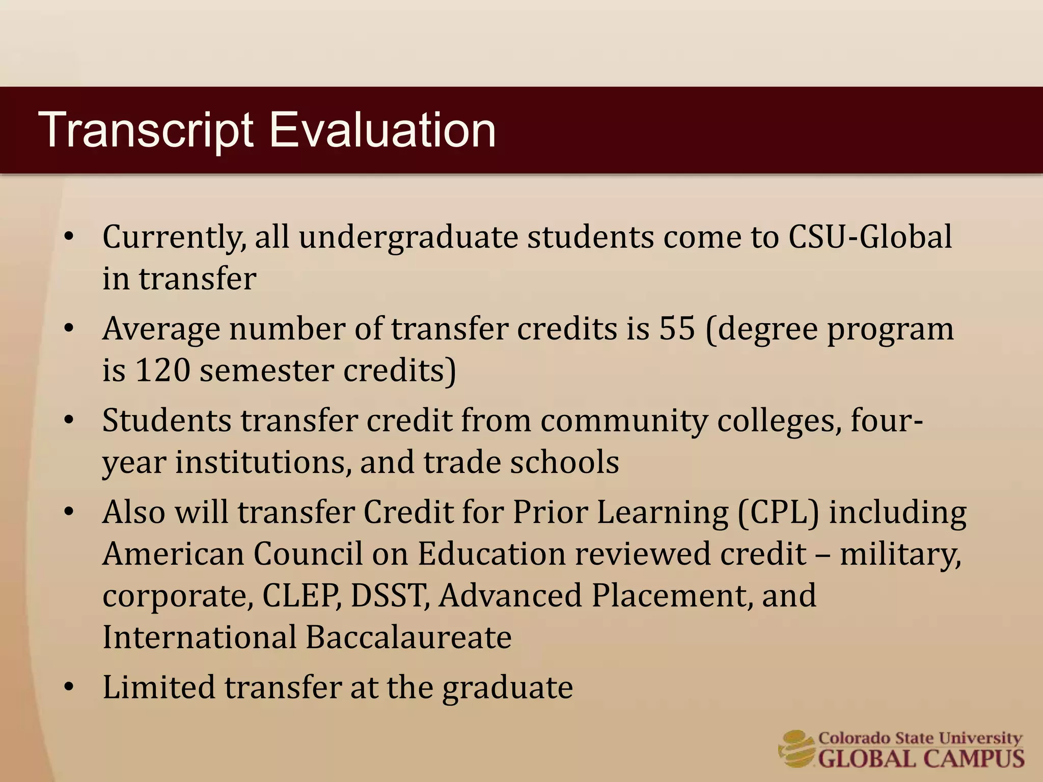 Transcript Evaluation 
• Currently, all undergraduate students come to CSU-Global 
in transfer 
• Average number of transfer credits is 55 (degree program 
is 120 semester credits) 
• Students transfer credit from community colleges, four-year 
institutions, and trade schools 
• Also will transfer Credit for Prior Learning (CPL) including 
American Council on Education reviewed credit – military, 
corporate, CLEP, DSST, Advanced Placement, and 
International Baccalaureate 
• Limited transfer at the graduate 
 