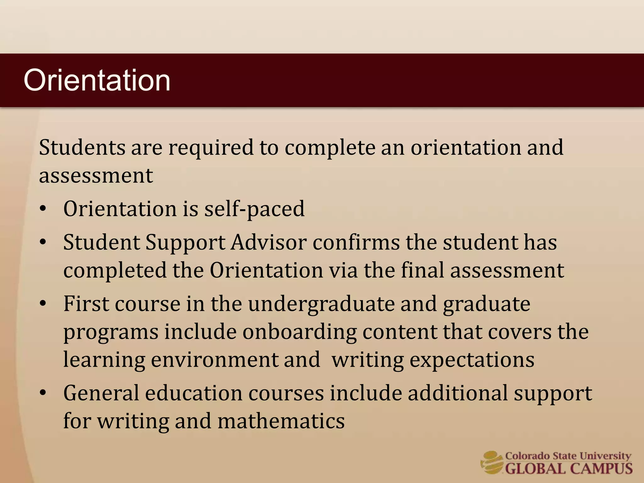 Orientation 
Students are required to complete an orientation and 
assessment 
• Orientation is self-paced 
• Student Support Advisor confirms the student has 
completed the Orientation via the final assessment 
• First course in the undergraduate and graduate 
programs include onboarding content that covers the 
learning environment and writing expectations 
• General education courses include additional support 
for writing and mathematics 
 