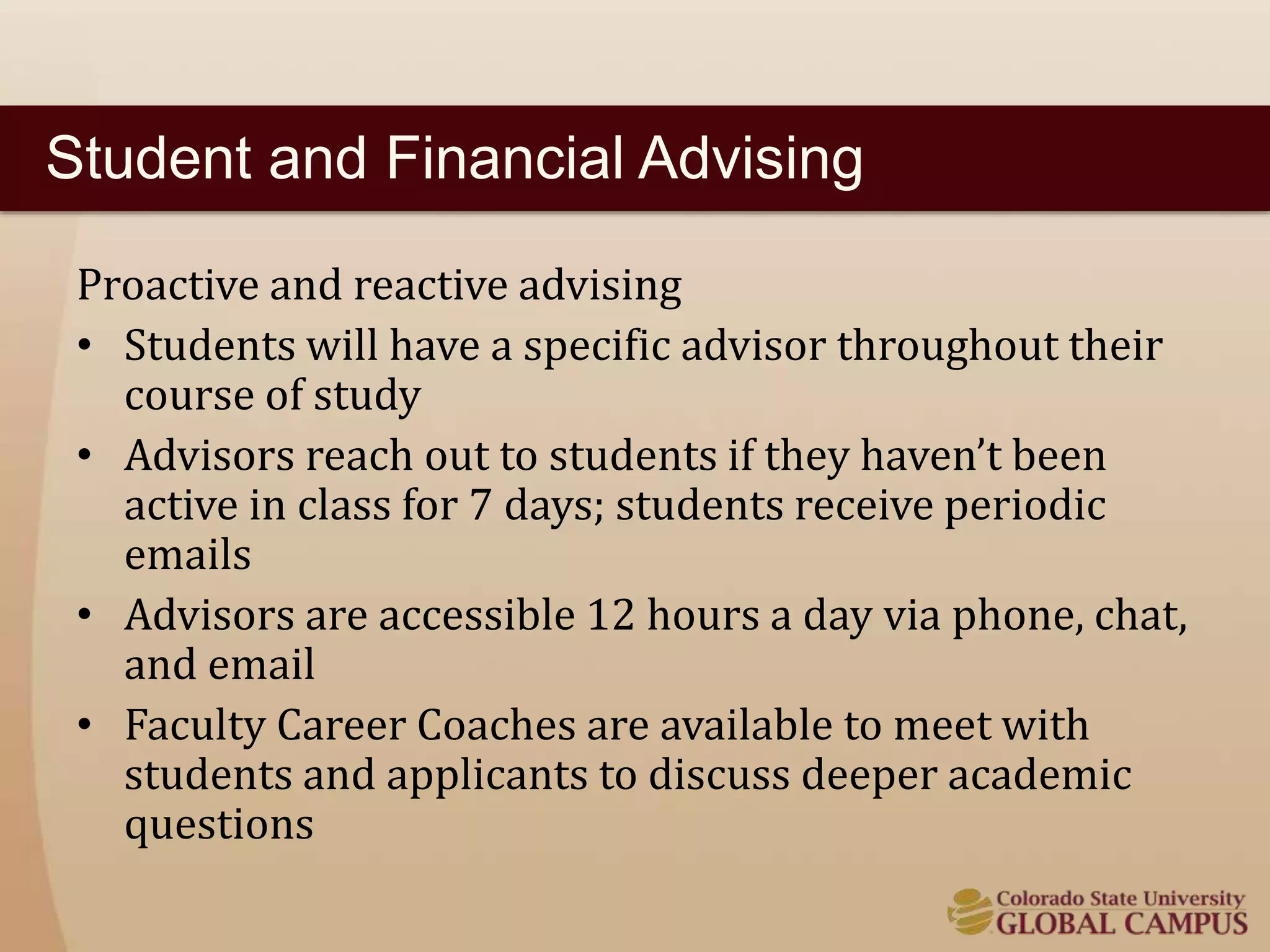 Student and Financial Advising 
Proactive and reactive advising 
• Students will have a specific advisor throughout their 
course of study 
• Advisors reach out to students if they haven’t been 
active in class for 7 days; students receive periodic 
emails 
• Advisors are accessible 12 hours a day via phone, chat, 
and email 
• Faculty Career Coaches are available to meet with 
students and applicants to discuss deeper academic 
questions 
 