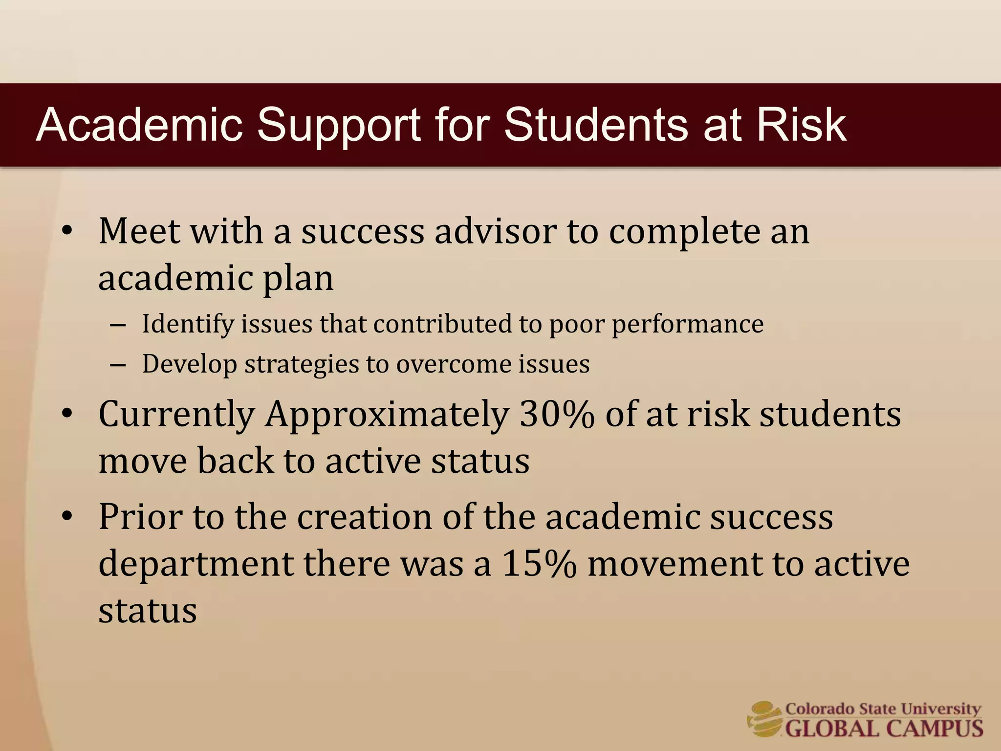 Academic Support for Students at Risk 
• Meet with a success advisor to complete an 
academic plan 
– Identify issues that contributed to poor performance 
– Develop strategies to overcome issues 
• Currently Approximately 30% of at risk students 
move back to active status 
• Prior to the creation of the academic success 
department there was a 15% movement to active 
status 
 