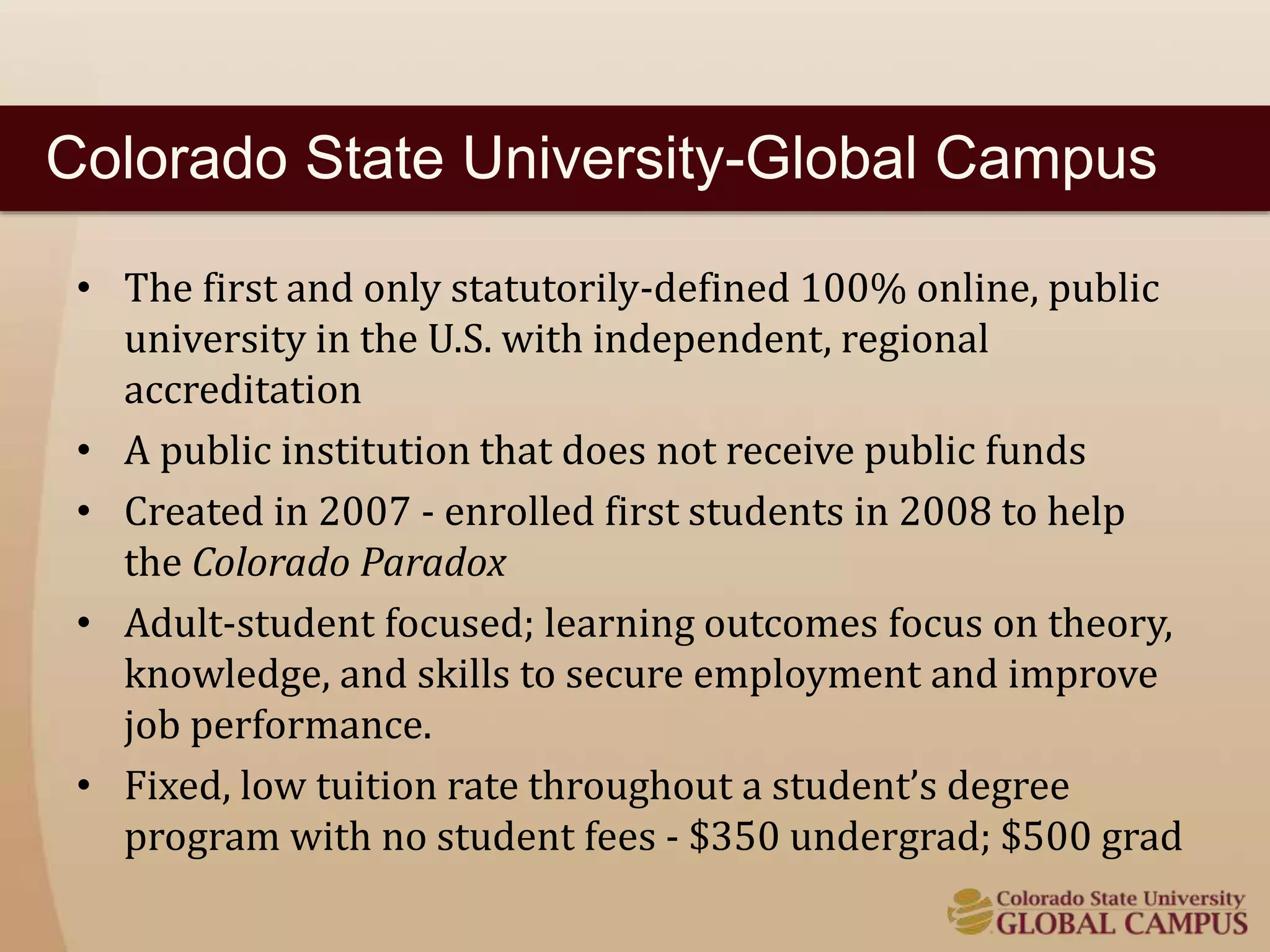 Colorado State University-Global Campus 
• The first and only statutorily-defined 100% online, public 
university in the U.S. with independent, regional 
accreditation 
• A public institution that does not receive public funds 
• Created in 2007 - enrolled first students in 2008 to help 
the Colorado Paradox 
• Adult-student focused; learning outcomes focus on theory, 
knowledge, and skills to secure employment and improve 
job performance. 
• Fixed, low tuition rate throughout a student’s degree 
program with no student fees - $350 undergrad; $500 grad 
 