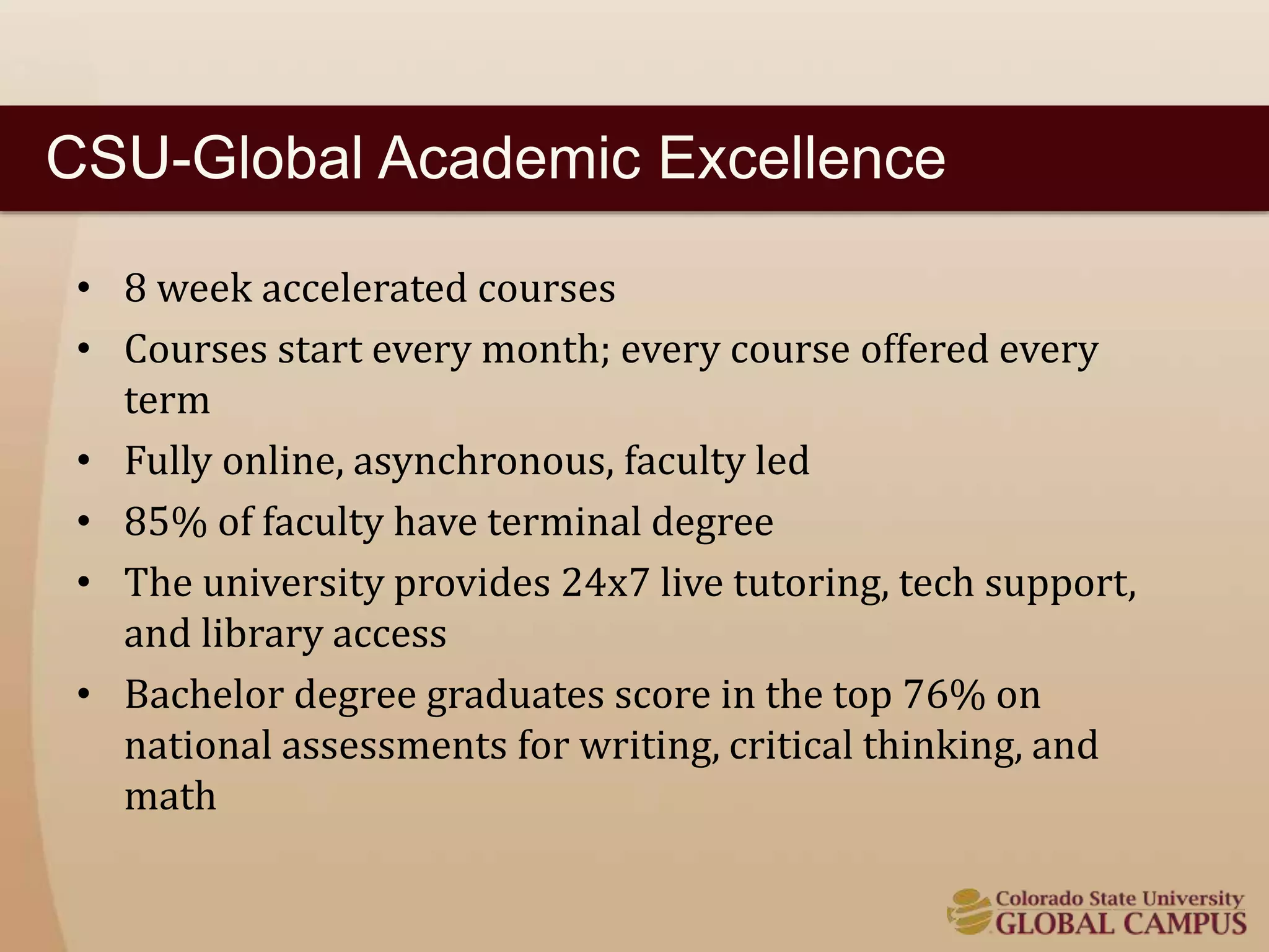 CSU-Global Academic Excellence 
• 8 week accelerated courses 
• Courses start every month; every course offered every 
term 
• Fully online, asynchronous, faculty led 
• 85% of faculty have terminal degree 
• The university provides 24x7 live tutoring, tech support, 
and library access 
• Bachelor degree graduates score in the top 76% on 
national assessments for writing, critical thinking, and 
math 
 