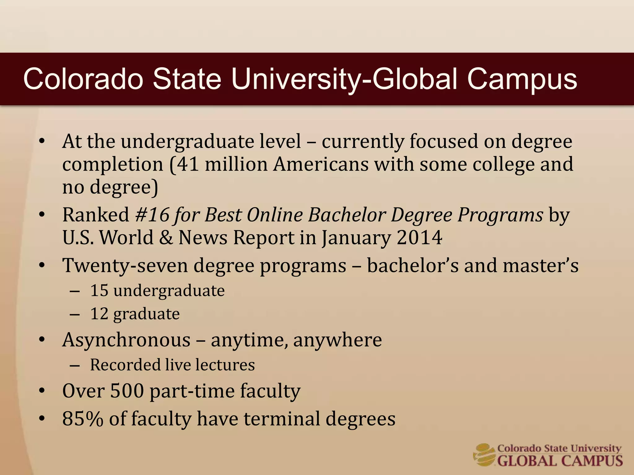 Colorado State University-Global Campus 
• At the undergraduate level – currently focused on degree 
completion (41 million Americans with some college and 
no degree) 
• Ranked #16 for Best Online Bachelor Degree Programs by 
U.S. World & News Report in January 2014 
• Twenty-seven degree programs – bachelor’s and master’s 
– 15 undergraduate 
– 12 graduate 
• Asynchronous – anytime, anywhere 
– Recorded live lectures 
• Over 500 part-time faculty 
• 85% of faculty have terminal degrees 
 
