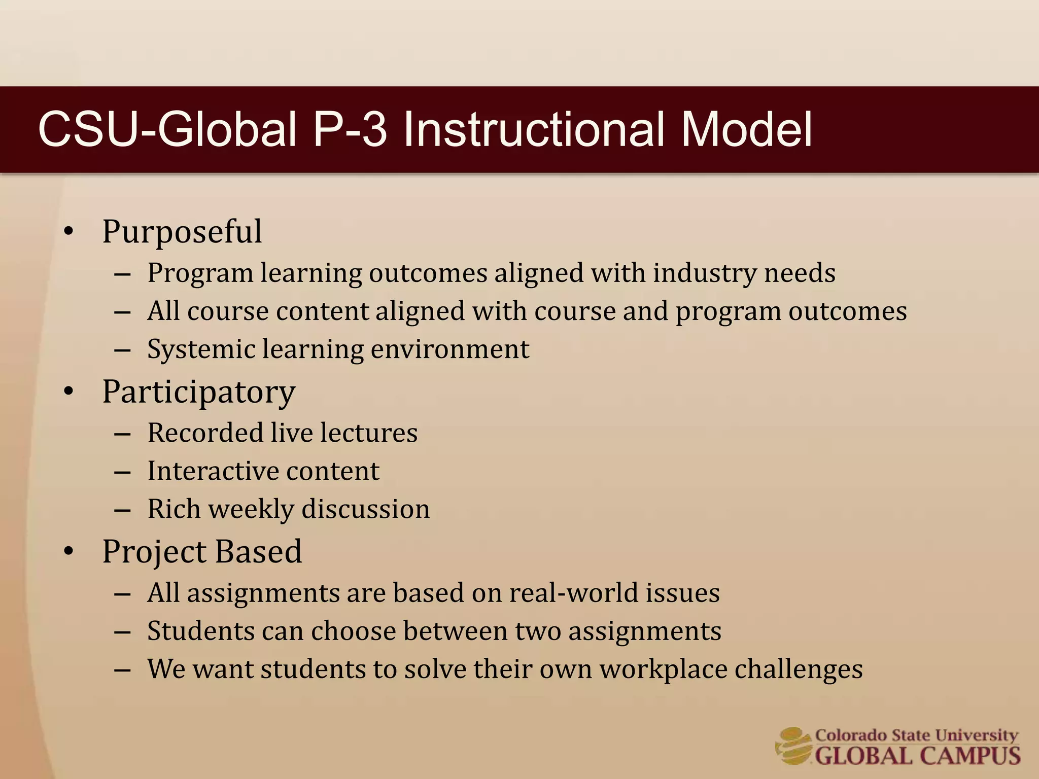 CSU-Global P-3 Instructional Model 
• Purposeful 
– Program learning outcomes aligned with industry needs 
– All course content aligned with course and program outcomes 
– Systemic learning environment 
• Participatory 
– Recorded live lectures 
– Interactive content 
– Rich weekly discussion 
• Project Based 
– All assignments are based on real-world issues 
– Students can choose between two assignments 
– We want students to solve their own workplace challenges 
 