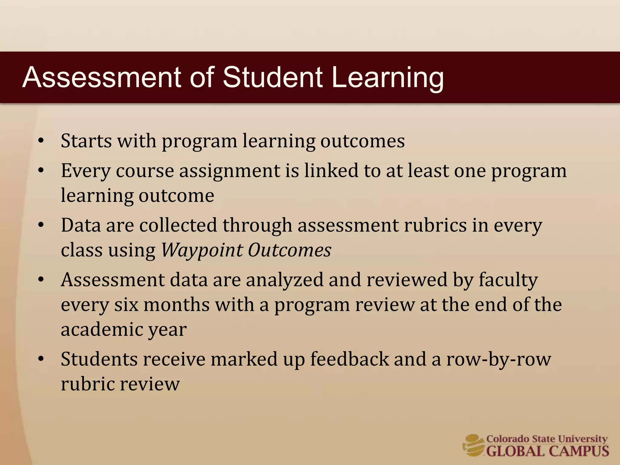 Assessment of Student Learning 
• Starts with program learning outcomes 
• Every course assignment is linked to at least one program 
learning outcome 
• Data are collected through assessment rubrics in every 
class using Waypoint Outcomes 
• Assessment data are analyzed and reviewed by faculty 
every six months with a program review at the end of the 
academic year 
• Students receive marked up feedback and a row-by-row 
rubric review 
 