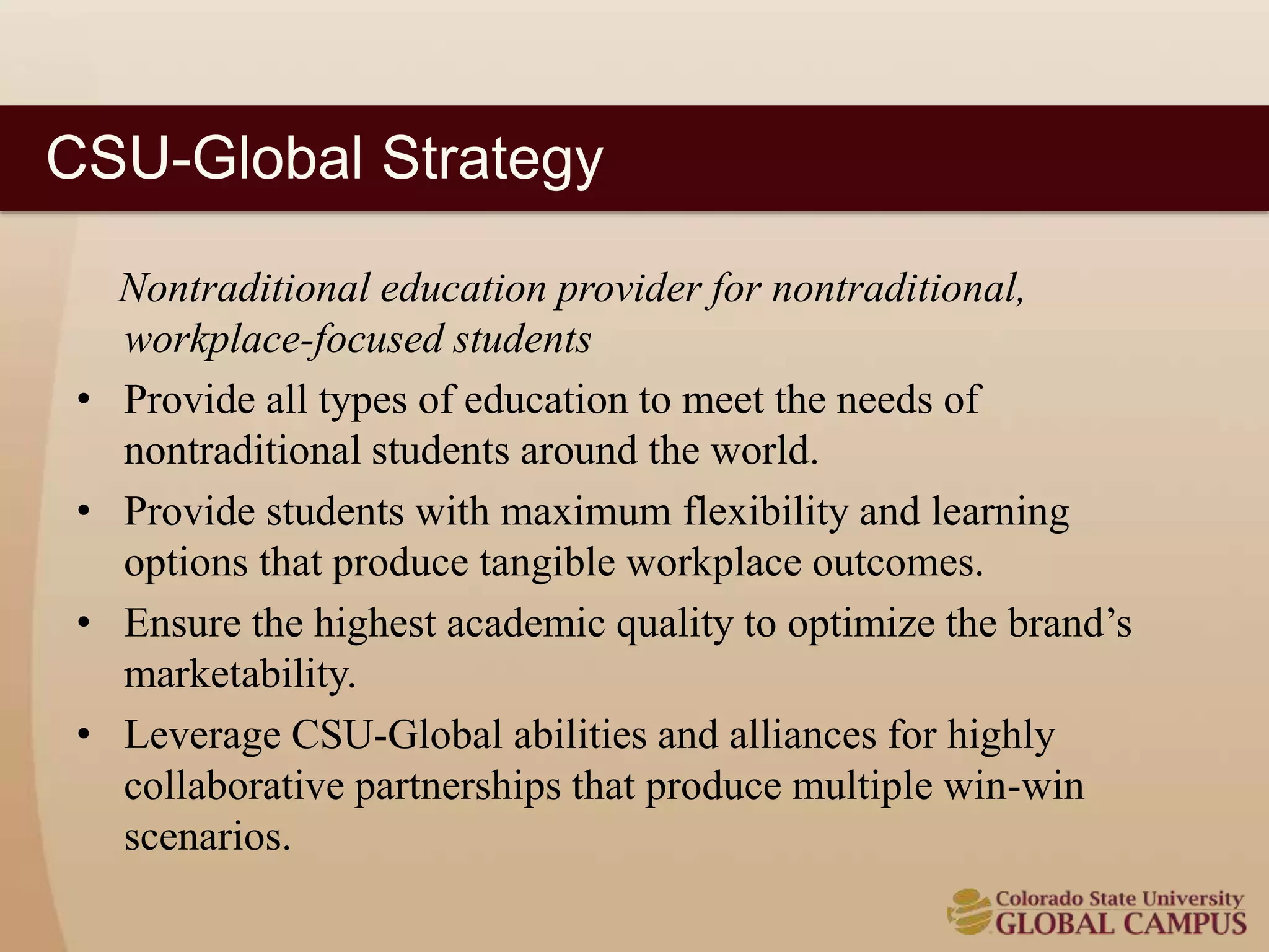 CSU-Global Strategy 
Nontraditional education provider for nontraditional, 
workplace-focused students 
• Provide all types of education to meet the needs of 
nontraditional students around the world. 
• Provide students with maximum flexibility and learning 
options that produce tangible workplace outcomes. 
• Ensure the highest academic quality to optimize the brand’s 
marketability. 
• Leverage CSU-Global abilities and alliances for highly 
collaborative partnerships that produce multiple win-win 
scenarios. 
 