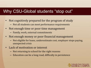 Why CSU-Global students “stop out” 
• Not cognitively prepared for the program of study 
– Not all students can meet performance requirements 
• Not enough time or poor time management 
– Family, work, external commitments 
• Not enough money or poor financial management 
– Not eligible for loans, underestimate cost, employer stops paying, 
unexpected crisis 
• Lack of motivation or interest 
– Not returning to school for the right reasons 
– Education can be a long road, difficulty in persistence 
 