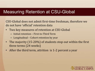 Measuring Retention at CSU-Global 
CSU-Global does not admit first-time freshman, therefore we 
do not have ‘official’ retention data 
• Two key measures of retention at CSU-Global 
– Initial retention – First-to-Third Term 
– Longitudinal – Cohort retention by year 
• The majority (15-20%) of students stop out within the first 
three terms (24 weeks) 
• After the third term, attrition is 1-2 percent a year 
 
