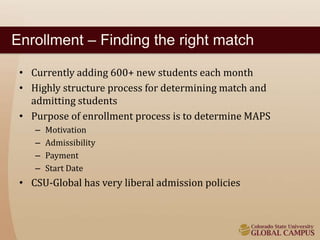 Enrollment – Finding the right match 
• Currently adding 600+ new students each month 
• Highly structure process for determining match and 
admitting students 
• Purpose of enrollment process is to determine MAPS 
– Motivation 
– Admissibility 
– Payment 
– Start Date 
• CSU-Global has very liberal admission policies 
 
