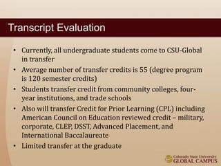 Transcript Evaluation 
• Currently, all undergraduate students come to CSU-Global 
in transfer 
• Average number of transfer credits is 55 (degree program 
is 120 semester credits) 
• Students transfer credit from community colleges, four-year 
institutions, and trade schools 
• Also will transfer Credit for Prior Learning (CPL) including 
American Council on Education reviewed credit – military, 
corporate, CLEP, DSST, Advanced Placement, and 
International Baccalaureate 
• Limited transfer at the graduate 
 