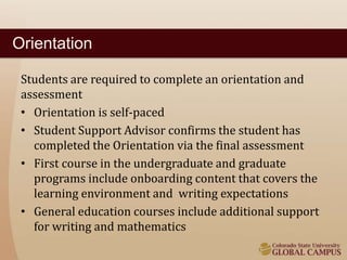 Orientation 
Students are required to complete an orientation and 
assessment 
• Orientation is self-paced 
• Student Support Advisor confirms the student has 
completed the Orientation via the final assessment 
• First course in the undergraduate and graduate 
programs include onboarding content that covers the 
learning environment and writing expectations 
• General education courses include additional support 
for writing and mathematics 
 
