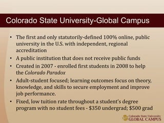 Colorado State University-Global Campus 
• The first and only statutorily-defined 100% online, public 
university in the U.S. with independent, regional 
accreditation 
• A public institution that does not receive public funds 
• Created in 2007 - enrolled first students in 2008 to help 
the Colorado Paradox 
• Adult-student focused; learning outcomes focus on theory, 
knowledge, and skills to secure employment and improve 
job performance. 
• Fixed, low tuition rate throughout a student’s degree 
program with no student fees - $350 undergrad; $500 grad 
 
