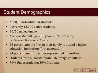 Student Demographics 
• Adult, non-traditional students 
• Currently 12,000 active students 
• 50/50 male/female 
• Average student age – 35 years (92% are > 25) 
– Standard Deviation = 7 years 
• 25 percent are the first in their family to attend a higher 
education institution (first generation) 
• 24 percent are from under represented minorities 
• Students from all 50 states and 16 foreign countries 
• 70% Undergraduate; 30% Graduate 
 