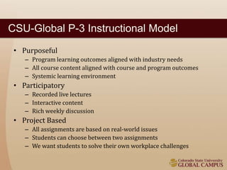 CSU-Global P-3 Instructional Model 
• Purposeful 
– Program learning outcomes aligned with industry needs 
– All course content aligned with course and program outcomes 
– Systemic learning environment 
• Participatory 
– Recorded live lectures 
– Interactive content 
– Rich weekly discussion 
• Project Based 
– All assignments are based on real-world issues 
– Students can choose between two assignments 
– We want students to solve their own workplace challenges 
 