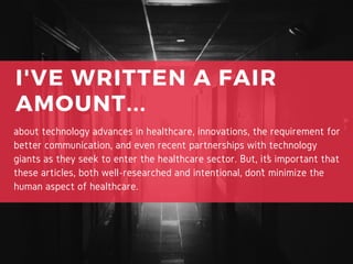I'VE WRITTEN A FAIR
AMOUNT...
about technology advances in healthcare, innovations, the requirement for
better communication, and even recent partnerships with technology
giants as they seek to enter the healthcare sector. But, it’s important that
these articles, both well-researched and intentional, don’t minimize the
human aspect of healthcare.
 