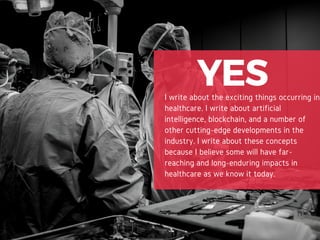 YESI write about the exciting things occurring in
healthcare. I write about artificial
intelligence, blockchain, and a number of
other cutting-edge developments in the
industry. I write about these concepts
because I believe some will have far-
reaching and long-enduring impacts in
healthcare as we know it today.
 