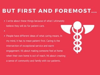I write about these things because of what I ultimately
believe they will do for patient care.
People have different ideas of what caring means. In
my mind, it has to mean patient first. Caring is the
intersection of exceptional service and warm
engagement. It’s about making someone feel at home
when their own home is out of reach. It’s about creating
a sense of community and family with our patients.
BUT FIRST AND FOREMOST...
 