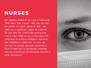 NURSES
are regularly ranked #1 for trust in Gallup polls.
Think about that: a nurse – who may only see
the patient for a brief period of time – can
make such a significant impact on a person’s
life that they feel comfortable putting their
trust in them. While we are excited about the
integration of artificial intelligence and other
new modalities in healthcare, we must not
overlook the patient-physician interaction. I
think it’s important to periodically remember
why we, as healthcare professionals, decided to
enter the industry.
 