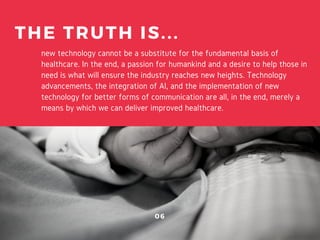 new technology cannot be a substitute for the fundamental basis of
healthcare. In the end, a passion for humankind and a desire to help those in
need is what will ensure the industry reaches new heights. Technology
advancements, the integration of AI, and the implementation of new
technology for better forms of communication are all, in the end, merely a
means by which we can deliver improved healthcare.
THE TRUTH IS...
06
 