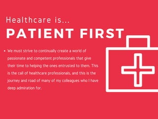 PATIENT FIRST
Healthcare is...
We must strive to continually create a world of
passionate and competent professionals that give
their time to helping the ones entrusted to them. This
is the call of healthcare professionals, and this is the
journey and road of many of my colleagues who I have
deep admiration for.
 