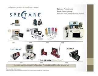 Jon Bender‐ product brands I have created: 
                                                                                                                              Spectare Product Line
                                                                                                                              Market: Mass Consumer
                                                                                                                              Photo and media related electronic products.




                 2003                                            2004                                            2005               2006




                                      2007                                                      2008                                       2009

                   I founded and developed the Spectare Product brand from the ground up

PORTFOLIO OF: JON BENDER 
All designs, samples and trademarks presented are property of their respec:ve owners. Copyright 2011‐ all rights reserved. 
 