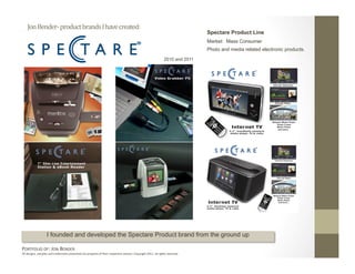 Jon Bender‐ product brands I have created: 
                                                                                                                               Spectare Product Line
                                                                                                                               Market: Mass Consumer
                                                                                                                               Photo and media related electronic products.
                                                                                                               2010 and 2011




                   I founded and developed the Spectare Product brand from the ground up

PORTFOLIO OF: JON BENDER 
All designs, samples and trademarks presented are property of their respec:ve owners. Copyright 2011‐ all rights reserved. 
 