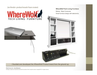 Jon Bender‐ product brands I have created: 
                                                                                                                              WhereWolf Tech Living Furniture
                                                                                                                              Market: Mass Consumer
                                                                                                                              Smart furniture design with electronics.




                I founded and developed the WhereWolf Product brand from the ground up.

PORTFOLIO OF: JON BENDER 
All designs, samples and trademarks presented are property of their respec:ve owners. Copyright 2011‐ all rights reserved. 
 
