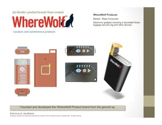 Jon Bender‐ product brands I have created: 
                                                                                                                              WhereWolf Products
                                                                                                                              Market: Mass Consumer
                                                                                                                              Electronic gadgets including a key/wallet finder,
                                                                                                                              luggage security tag and other devices


     Locators and convenience products 




                I founded and developed the WhereWolf Product brand from the ground up.

PORTFOLIO OF: JON BENDER 
All designs, samples and trademarks presented are property of their respec:ve owners. Copyright 2011‐ all rights reserved. 
 