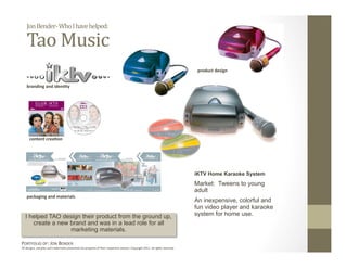 Jon Bender‐ Who I have helped: 

    Tao Music 
                                                                                                                               product design 


    branding and iden6ty 




      content crea6on 




                                                                                                                              iKTV Home Karaoke System
                                                                                                                              Market: Tweens to young
                                                                                                                              adult
    packaging and materials 
                                                                                                                              An inexpensive, colorful and
                                                                                                                              fun video player and karaoke
   I helped TAO design their product from the ground up,                                                                      system for home use.
      create a new brand and was in a lead role for all
                   marketing materials.

PORTFOLIO OF: JON BENDER 
All designs, samples and trademarks presented are property of their respec:ve owners. Copyright 2011‐ all rights reserved. 
 