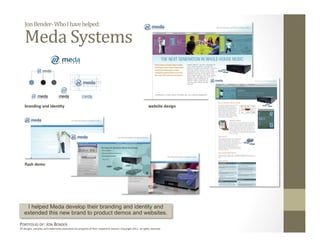 Jon Bender‐ Who I have helped: 

    Meda Systems 


    branding and iden6ty                                                                                       website design 




    ﬂash demo 




    I helped Meda develop their branding and identity and
   extended this new brand to product demos and websites.
PORTFOLIO OF: JON BENDER 
All designs, samples and trademarks presented are property of their respec:ve owners. Copyright 2011‐ all rights reserved. 
 