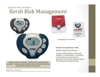 Jon Bender‐ Who I have helped: 

        Kersh Risk Management 



                                                                                                                                packaging and materials 



                                                                                                                              Kinectic Activity Monitor: KAM
                                                                                                                              Market: Health and Fitness
                                                                                                                              A device that monitors all human
                                                                                                                              activity in 3 dimensions. Connects
                                                                                                                              to the web for download and
                                                                                                                              tracking of the users activity history.
                                                                                                                              This device promotes fitness.
  I helped Kersh re-design, market and package their
 product. I sourced and worked with overseas factories
             to get them built and delivered.

PORTFOLIO OF: JON BENDER 
All designs, samples and trademarks presented are property of their respec:ve owners. Copyright 2011‐ all rights reserved. 
 