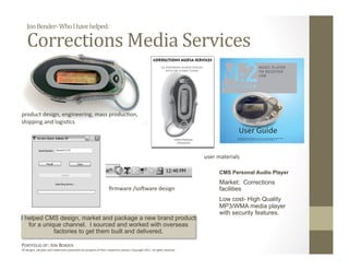 Jon Bender‐ Who I have helped: 

    Corrections Media Services 


product design, engineering, mass produc:on, 
shipping and logis:cs 




                                                                                                                              user materials 

                                                                                                                                    CMS Personal Audio Player
                                                                                                                                    Market: Corrections
                                                                     ﬁrmware /soYware design                                        facilities
                                                                                                                                    Low cost- High Quality
                                                                                                                                    MP3/WMA media player
                                                                                                                                    with security features.
I helped CMS design, market and package a new brand product
   for a unique channel. I sourced and worked with overseas
             factories to get them built and delivered.

PORTFOLIO OF: JON BENDER 
All designs, samples and trademarks presented are property of their respec:ve owners. Copyright 2011‐ all rights reserved. 
 