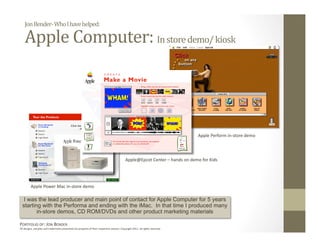 Jon Bender‐ Who I have helped: 

    Apple Computer: In store demo/ kiosk 




                                                                                                                              Apple Perform in‐store demo 




                                                                                           Apple@Epcot Center – hands on demo for Kids 




         Apple Power Mac in‐store demo 

  I was the lead producer and main point of contact for Apple Computer for 5 years
  starting with the Performa and ending with the iMac. In that time I produced many
         in-store demos, CD ROM/DVDs and other product marketing materials

PORTFOLIO OF: JON BENDER 
All designs, samples and trademarks presented are property of their respec:ve owners. Copyright 2011‐ all rights reserved. 
 