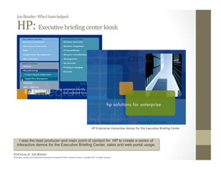 Jon Bender‐ Who I have helped: 

    HP: Executive briePing center kiosk 




                                                                                                 HP Enterprise Interac:ve demos for the Execu:ve Brieﬁng Center 


      I was the lead producer and main point of contact for HP to create a series of
    interactive demos for the Executive Briefing Center, sales and web portal usage.

PORTFOLIO OF: JON BENDER 
All designs, samples and trademarks presented are property of their respec:ve owners. Copyright 2011‐ all rights reserved. 
 