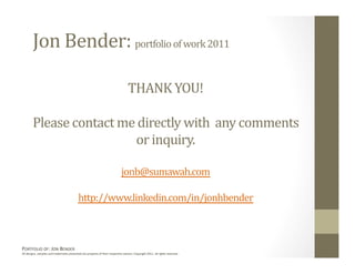 Jon Bender: portfolio of work 2011 

                                                                                  THANK YOU! 

        Please contact me directly with  any comments 
                          or inquiry. 

                                                                             jonb@sumawah.com 

                                            http://www.linkedin.com/in/jonhbender  



PORTFOLIO OF: JON BENDER 
All designs, samples and trademarks presented are property of their respec:ve owners. Copyright 2011‐ all rights reserved. 
 