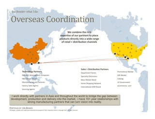 Jon Bender‐ what  I do: 


  Overseas Coordination 
                                                                                                 We combine the rich  
                                                                                          exper6se of our partners to place  
                                                                                         products directly into a wide range  
                                                                                           of retail + distribu6on channels 




                                                                                                                                                                                   6/22/11 
                                                                                                                              Sales + Distribu6on Partners 
                      Technology Partners                                                                                                                     Promo:onal Market 
                                                                                                                              Department Stores 
                      SoYware development companies                                                                                                           GiY Market 
                                                                                                                              Specialty Electronics 
                      R&D Design Houses                                                                                                                       Catalog 
                                                                                                                              Mass Market Retail 
                      Manufacturing and Factories                                                                                                             US Government 
                                                                                                                              Home Shopping Network 
                      Factory Sales Agents                                                                                                                    eCommerce .com 
                                                                                                                              Interna:onal OEM Brand 
                      Sourcing Agents 


   I work directly with partners in Asia and throughout the world to bridge the gap between
  development, production and delivery into the market. I have 10+ year relationships with
                 strong manufacturing partners that can turn vision into reality.

PORTFOLIO OF: JON BENDER 
All designs, samples and trademarks presented are property of their respec:ve owners. Copyright 2011‐ all rights reserved. 
 