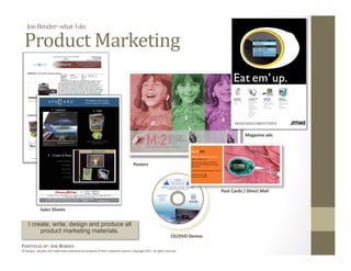 Jon Bender‐ what  I do: 

  Product Marketing 



                                                                                                                                                 Magazine ads 




                                                                                        Posters 




                                                                                                                                     Post Cards / Direct Mail 


              Sales Sheets 


     I create, write, design and produce all
          product marketing materials.
                                                                                                                     CD/DVD Demos 

PORTFOLIO OF: JON BENDER 
All designs, samples and trademarks presented are property of their respec:ve owners. Copyright 2011‐ all rights reserved. 
 