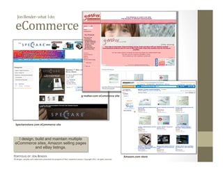 Jon Bender‐ what  I do: 

  eCommerce 




                                                                                    g‐maher.com eCommerce site 




  Spectarestore.com eCommerce site 



   I design, build and maintain multiple
 eCommerce sites, Amazon selling pages
             and eBay listings.

PORTFOLIO OF: JON BENDER                                                                                                      Amazon.com store 
All designs, samples and trademarks presented are property of their respec:ve owners. Copyright 2011‐ all rights reserved. 
 