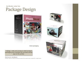 Jon Bender‐ what  I do: 

  Package Design 




                                                                                  retail packaging 


 I design, write and produce retail product
packaging and oversee the process all the
             way to the printer.

PORTFOLIO OF: JON BENDER 
All designs, samples and trademarks presented are property of their respec:ve owners. Copyright 2011‐ all rights reserved. 
 