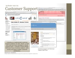 Jon Bender‐ what  I do: 

  Customer Support 




    I develop an implemented customer
  support systems via web, phone, e-mail
   and chat and have managed a virtual
  support team. I maintain support Blogs
  that save hours of phone support, save
                                                                                                                              Customer Support and Technical 
     money and lead to better customer                                                                                        Support Web Tools 
                satisfaction.
PORTFOLIO OF: JON BENDER 
All designs, samples and trademarks presented are property of their respec:ve owners. Copyright 2011‐ all rights reserved. 
 