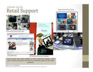 Jon Bender‐ what  I do: 

  Retail Support                                                                                 
                                                                                                                              Target Store A_ract loop 




 JC Penney retail store sales 




    JCP.COM sales                                                      JC Penney Christmas Catalog 
 I work directly with major retailers to help implement catalog, online
   and in-store promotions that lead to increased sales for the retail
                                partners.
PORTFOLIO OF: JON BENDER 
All designs, samples and trademarks presented are property of their respec:ve owners. Copyright 2011‐ all rights reserved. 
 